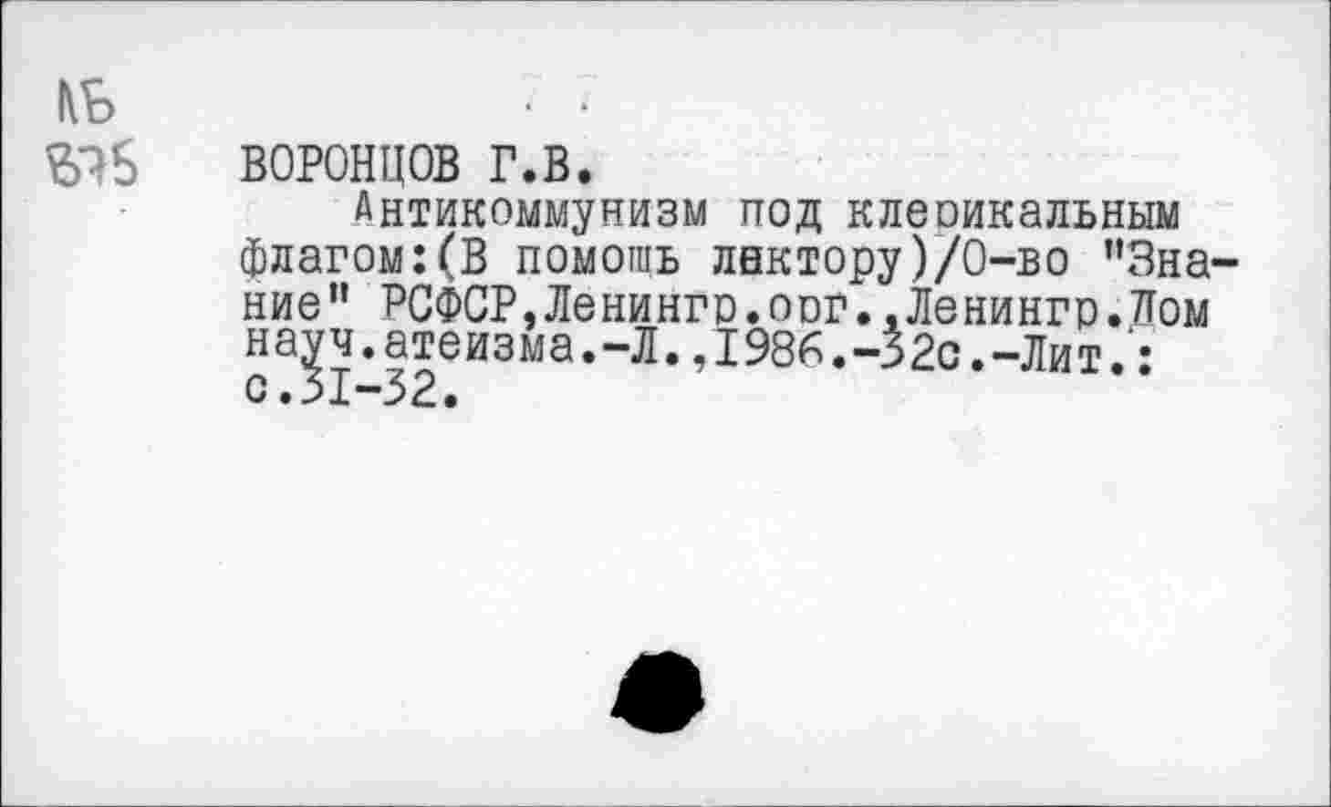 ﻿кь ЫБ
ВОРОНЦОВ г.в.
Антикоммунизм под клеоикальным флагом:(В помощь лектору)/0-во '’Знание” РСФСР,Ленинго.оог..Ленингр.Лом науч.атеизма.-Л.,1986.-32с.-Лит.• с.31-32.